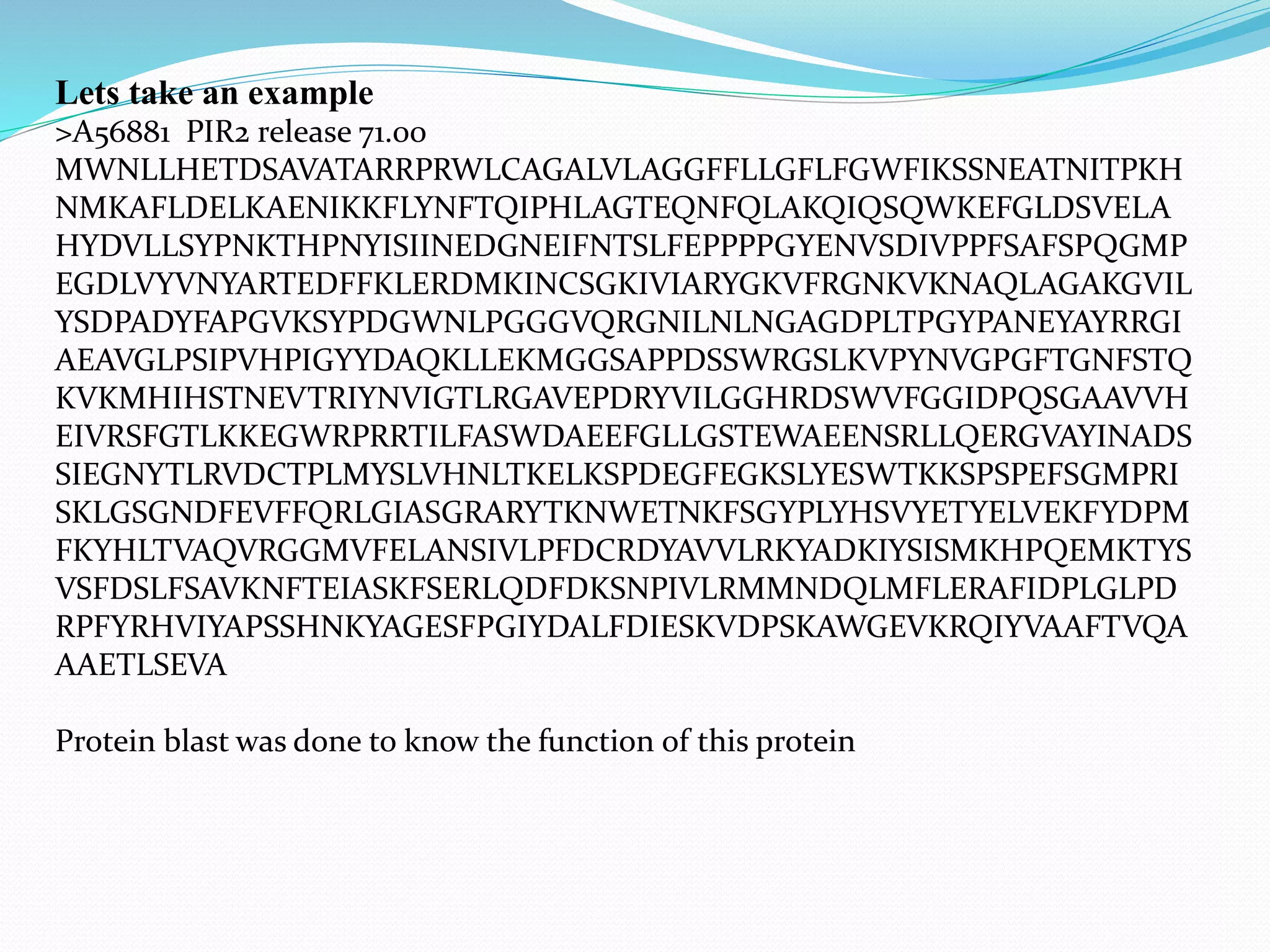 Lets take an example
>A56881 PIR2 release 71.00
MWNLLHETDSAVATARRPRWLCAGALVLAGGFFLLGFLFGWFIKSSNEATNITPKH
NMKAFLDELKAENIKKFLYNFTQIPHLAGTEQNFQLAKQIQSQWKEFGLDSVELA
HYDVLLSYPNKTHPNYISIINEDGNEIFNTSLFEPPPPGYENVSDIVPPFSAFSPQGMP
EGDLVYVNYARTEDFFKLERDMKINCSGKIVIARYGKVFRGNKVKNAQLAGAKGVIL
YSDPADYFAPGVKSYPDGWNLPGGGVQRGNILNLNGAGDPLTPGYPANEYAYRRGI
AEAVGLPSIPVHPIGYYDAQKLLEKMGGSAPPDSSWRGSLKVPYNVGPGFTGNFSTQ
KVKMHIHSTNEVTRIYNVIGTLRGAVEPDRYVILGGHRDSWVFGGIDPQSGAAVVH
EIVRSFGTLKKEGWRPRRTILFASWDAEEFGLLGSTEWAEENSRLLQERGVAYINADS
SIEGNYTLRVDCTPLMYSLVHNLTKELKSPDEGFEGKSLYESWTKKSPSPEFSGMPRI
SKLGSGNDFEVFFQRLGIASGRARYTKNWETNKFSGYPLYHSVYETYELVEKFYDPM
FKYHLTVAQVRGGMVFELANSIVLPFDCRDYAVVLRKYADKIYSISMKHPQEMKTYS
VSFDSLFSAVKNFTEIASKFSERLQDFDKSNPIVLRMMNDQLMFLERAFIDPLGLPD
RPFYRHVIYAPSSHNKYAGESFPGIYDALFDIESKVDPSKAWGEVKRQIYVAAFTVQA
AAETLSEVA
Protein blast was done to know the function of this protein
 