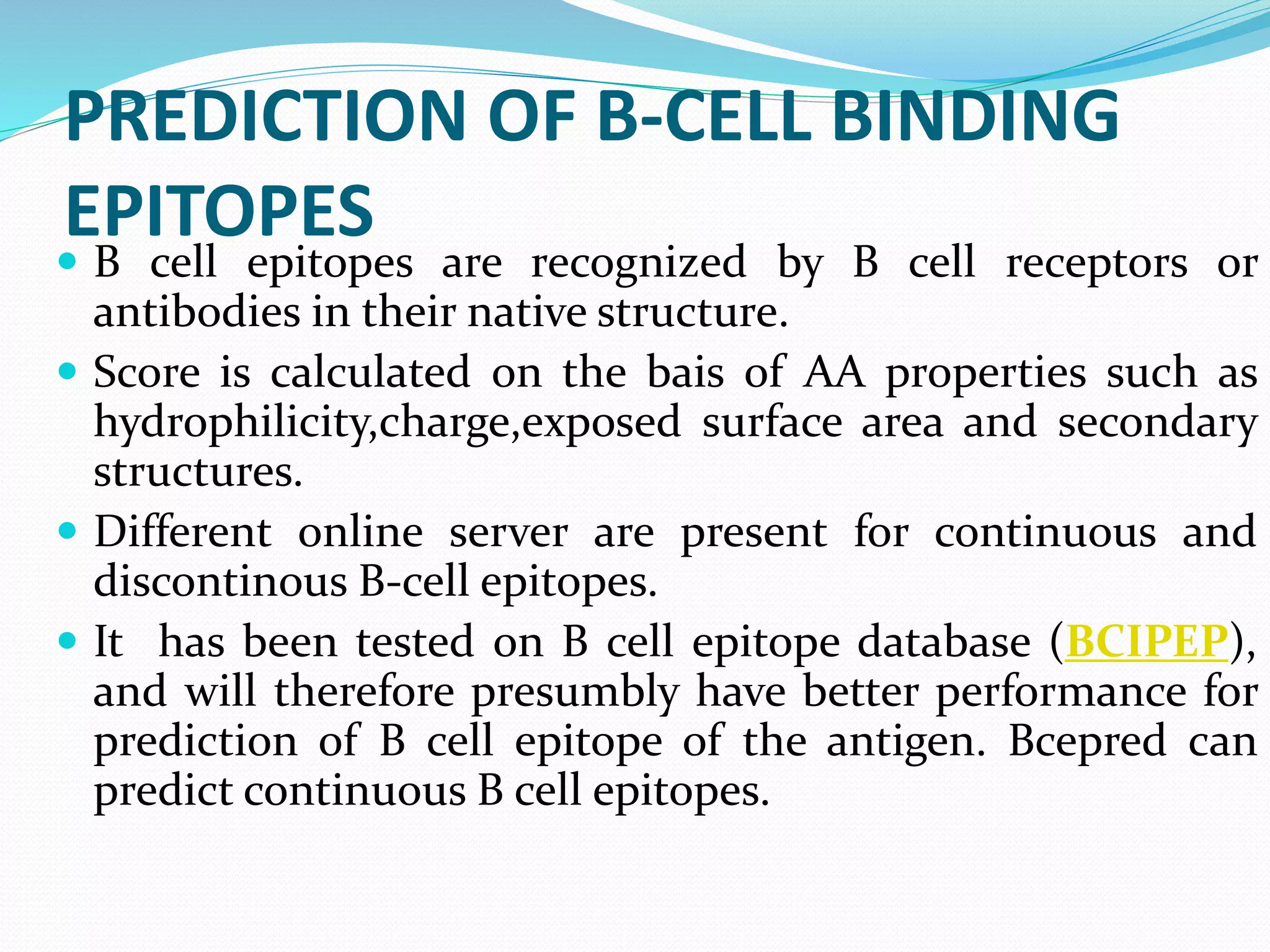 PREDICTION OF B-CELL BINDING
EPITOPES
 B cell epitopes are recognized by B cell receptors or
antibodies in their native structure.
 Score is calculated on the bais of AA properties such as
hydrophilicity,charge,exposed surface area and secondary
structures.
 Different online server are present for continuous and
discontinous B-cell epitopes.
 It has been tested on B cell epitope database (BCIPEP),
and will therefore presumbly have better performance for
prediction of B cell epitope of the antigen. Bcepred can
predict continuous B cell epitopes.
 