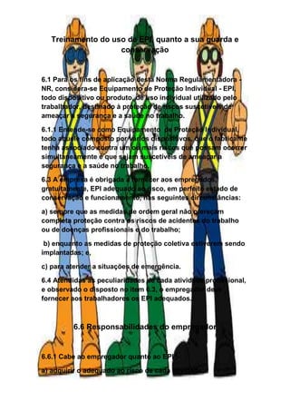Treinamento do uso de EPI, quanto a sua guarda e
conservação
6.1 Para os fins de aplicação desta Norma Regulamentadora -
NR, considera-se Equipamento de Proteção Individual - EPI,
todo dispositivo ou produto, de uso individual utilizado pelo
trabalhador, destinado à proteção de riscos suscetíveis de
ameaçar a segurança e a saúde no trabalho.
6.1.1 Entende-se como Equipamento de Proteção Individual,
todo aquele composto por vários dispositivos, que o fabricante
tenha associado contra um ou mais riscos que possam ocorrer
simultaneamente e que sejam suscetíveis de ameaçar a
segurança e a saúde no trabalho.
6.3 A empresa é obrigada a fornecer aos empregados,
gratuitamente, EPI adequado ao risco, em perfeito estado de
conservação e funcionamento, nas seguintes circunstâncias:
a) sempre que as medidas de ordem geral não ofereçam
completa proteção contra os riscos de acidentes do trabalho
ou de doenças profissionais e do trabalho;
b) enquanto as medidas de proteção coletiva estiverem sendo
implantadas; e,
c) para atender a situações de emergência.
6.4 Atendidas as peculiaridades de cada atividade profissional,
e observado o disposto no item 6.3, o empregador deve
fornecer aos trabalhadores os EPI adequados.
6.6 Responsabilidades do empregador
6.6.1 Cabe ao empregador quanto ao EPI :
a) adquirir o adequado ao risco de cada atividade;
 