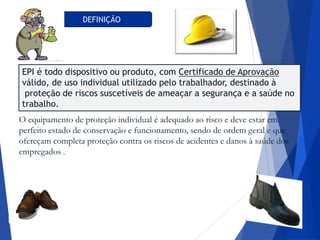 DEFINIÇÃO
EPI é todo dispositivo ou produto, com Certificado de Aprovação
válido, de uso individual utilizado pelo trabalhador, destinado à
proteção de riscos suscetíveis de ameaçar a segurança e a saúde no
trabalho.
O equipamento de proteção individual é adequado ao risco e deve estar em
perfeito estado de conservação e funcionamento, sendo de ordem geral e que
ofereçam completa proteção contra os riscos de acidentes e danos à saúde dos
empregados .
 