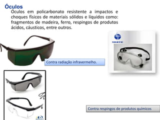 Óculos em policarbonato resistente a impactos e
choques físicos de materiais sólidos e líquidos como:
fragmentos de madeira, ferro, respingos de produtos
ácidos, cáusticos, entre outros.
Óculos
Contra respingos de produtos químicos
Contra radiação infravermelho.
 