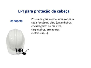 EPI para proteção da cabeça
Possuem, geralmente, uma cor para
cada função na obra (engenheiros,
encarregados ou mestres,
carpinteiros, armadores,
eletricistas,...).
Imagens de divulgação de
marca: THR comércio
capacete
 