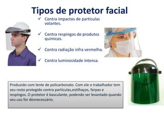 Tipos de protetor facial
 Contra impactos de partículas
volantes.
 Contra respingos de produtos
químicos.
 Contra radiação infra vermelha.
 Contra luminosidade intensa.
Produzido com lente de policarbonato. Com ele o trabalhador tem
seu rosto protegido contra partículas,estilhaços, farpas e
respingos. O protetor é basculante, podendo ser levantado quando
seu uso for desnecessário.
 