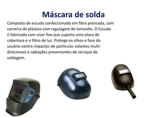 Máscara de solda
Composto de escudo confeccionado em fibra prensada, com
carneira de plástico com regulagem de tamanho. O Escudo
é fabricado com visor fixo que suporta uma placa de
cobertura e o filtro de luz. Protege os olhos e face do
usuário contra impactos de partículas volantes multi-
direcionais e radiações provenientes de serviços de
soldagem.
 