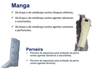  Do braço e do antebraço contra choques elétricos.
 Do braço e do antebraço contra agentes abrasivos
e escoriantes.
 Do braço e do antebraço contra agentes cortantes
e perfurantes.
Imagens
de
divulgação
de
marca
:
Ville
proteção
Manga
Perneira
 Perneira de segurança para proteção da perna
contra agentes abrasivos e escoriantes;
 Perneira de segurança para proteção da perna
contra agentes térmicos;
 