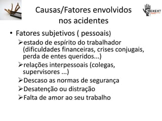 Causas/Fatores envolvidos
nos acidentes
• Fatores subjetivos ( pessoais)
estado de espírito do trabalhador
(dificuldades financeiras, crises conjugais,
perda de entes queridos...)
relações interpessoais (colegas,
supervisores ...)
Descaso as normas de segurança
Desatenção ou distração
Falta de amor ao seu trabalho
 