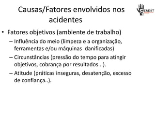 Causas/Fatores envolvidos nos
acidentes
• Fatores objetivos (ambiente de trabalho)
– Influência do meio (limpeza e a organização,
ferramentas e/ou máquinas danificadas)
– Circunstâncias (pressão do tempo para atingir
objetivos, cobrança por resultados...).
– Atitude (práticas inseguras, desatenção, excesso
de confiança..).
 