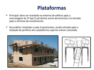 Plataformas
 Principal: deve ser instalada no entorno do edifício após a
concretagem da 1º laje (1 pé direito acima do terreno) e só retirada
após o término do revestimento.
 Secundária: instalada a cada 3 pavimentos, sendo retirada após a
vedação da periferia até a plataforma superior estiver concluída.
 