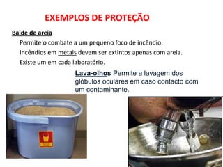 EXEMPLOS DE PROTEÇÃO
Balde de areia
Permite o combate a um pequeno foco de incêndio.
Incêndios em metais devem ser extintos apenas com areia.
Existe um em cada laboratório.
Lava-olhos Permite a lavagem dos
glóbulos oculares em caso contacto com
um contaminante.
 