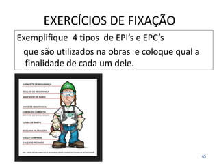 EXERCÍCIOS DE FIXAÇÃO
Exemplifique 4 tipos de EPI’s e EPC’s
que são utilizados na obras e coloque qual a
finalidade de cada um dele.
65
 