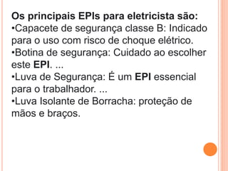 Os principais EPIs para eletricista são:
•Capacete de segurança classe B: Indicado
para o uso com risco de choque elétrico.
•Botina de segurança: Cuidado ao escolher
este EPI. ...
•Luva de Segurança: É um EPI essencial
para o trabalhador. ...
•Luva Isolante de Borracha: proteção de
mãos e braços.
 