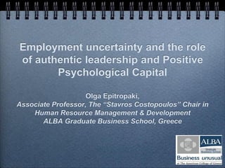 Employment uncertainty and the role
of authentic leadership and Positive
Psychological Capital
Olga Epitropaki,
Associate Professor, The “Stavros Costopoulos” Chair in
Human Resource Management & Development
ALBA Graduate Business School, Greece
 