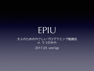 EPIU
大人のためのやさしいプログラミング勉強会
in うつのみや
2017.03 vestige
 