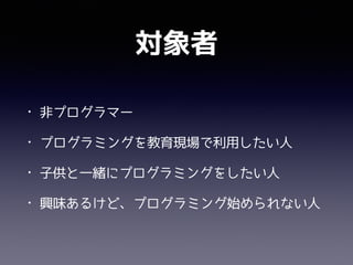 対象者
• 非プログラマー
• プログラミングを教育現場で利用したい人
• 子供と一緒にプログラミングをしたい人
• 興味あるけど、プログラミング始められない人
 