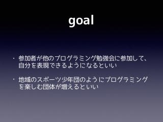 goal
• 参加者が他のプログラミング勉強会に参加して、
自分を表現できるようになるといい
• 地域のスポーツ少年団のようにプログラミング
を楽しむ団体が増えるといい
 