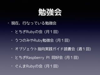 勉強会
• 現在、行なっている勉強会
• とちぎRubyの会 (月１回)
• うつのみやRuby勉強会 (月１回)
• オブジェクト指向実践ガイド読書会 (週１回)
• とちぎRaspberry PI 同好会 (月１回)
• ぐんまRubyの会 (月１回)
 