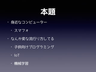 本題
• 身近なコンピューター
• スマフォ
• なんか変な流行り方してる
• 子供向けプログラミング
• IoT
• 機械学習
 