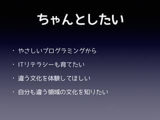 ちゃんとしたい
• プログラミングの面白さを学んで欲しい
• ITリテラシーを育てたい
• 勉強会のエコサイクルを体験してほしい
• 異文化交流
 