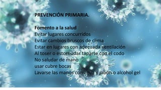 PREVENCIÓN PRIMARIA.
Fomento a la salud
Evitar lugares concurridos
Evitar cambios bruscos de clima
Estar en lugares con adecuada ventilación
Al toser o estornudar taparse con el codo
No saludar de mano
usar cubre bocas
Lavarse las manos con agua y jabón o alcohol gel
 