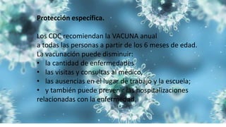 Protección específica.
Los CDC recomiendan la VACUNA anual
a todas las personas a partir de los 6 meses de edad.
La vacunación puede disminuir:
• la cantidad de enfermedades
• las visitas y consultas al médico,
• las ausencias en el lugar de trabajo y la escuela;
• y también puede prevenir las hospitalizaciones
relacionadas con la enfermedad.
 