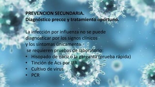 PREVENCION SECUNDARIA.
Diagnóstico precoz y tratamiento oportuno.
La infección por influenza no se puede
diagnosticar por los signos clínicos
y los síntomas únicamente
se requieren pruebas de laboratorio:
• Hisopado de nariz o la garganta (prueba rápida)
• Tinción de Acs por IFA
• Cultivo de virus
• PCR
 