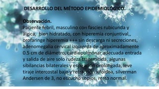 DESARROLLO DEL MÉTODO EPIDEMIOLÓGICO.
Observación.
Paciente febril, masculino con fascies rubicunda y
álgica, bien hidratado, con hiperemia conjuntival,,
orofaringe hiperemia +++ sin descarga ni secreciones,
adenomegalia cervical izquierda de aproximadamente
0.5 cm de diámetro, cardiopulmonar adecuada entrada
y salida de aire solo rudeza transmitida, algunas
sibilancias bilaterales y espiración prolongada, leve
tiraje intercostal bajo y retracción xifoidea, silverman
Andersen de 3, no escucho soplos, resto normal.
 
