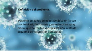 Definición del problema.
Paciente de 8años de edad asmático en Tx con
montelukast, fluticasona y salmeterol en spray
diario, que no recibió vacuna este año, resto de
esquema de vacunación completo.
 