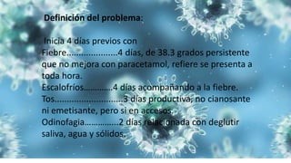 Definición del problema:
Inicia 4 días previos con
Fiebre.....................4 días, de 38.3 grados persistente
que no mejora con paracetamol, refiere se presenta a
toda hora.
Escalofríos………….4 días acompañando a la fiebre.
Tos............................3 días productiva, no cianosante
ni emetisante, pero si en accesos.
Odinofagia…………...2 días relacionada con deglutir
saliva, agua y sólidos.
 