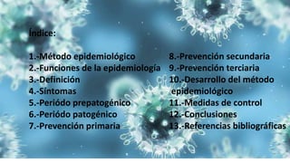Índice:
1.-Método epidemiológico
2.-Funciones de la epidemiología
3.-Definición
4.-Síntomas
5.-Periódo prepatogénico
6.-Periódo patogénico
7.-Prevención primaria
8.-Prevención secundaria
9.-Prevención terciaria
10.-Desarrollo del método
epidemiológico
11.-Medidas de control
12.-Conclusiones
13.-Referencias bibliográficas
 