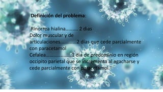 Definición del problema:
Rinorrea hialina......... 2 días
Dolor muscular y de
articulaciones............2 días que cede parcialmente
con paracetamol
Cefalea…………........1 día de predominio en región
occipito parietal que se incrementa al agacharse y
cede parcialmente con paracetamol.
 