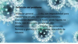 Definición del problema:
Malestar general….....1 día, con imposibilidad para
mantenerse en pie, con cansancio extremo.
evacuación diarreica.....5 horas verde liquida no
fétida, con moco solo en una ocasión
vómitos.........................5 horas, de contenido
flemoso y gástrico en 2 ocasiones, precedido de
náuseas
 