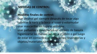 MEDIDAS DE CONTROL:
Medidas finales de control:
usar alcohol gel siempre después de tocar algo
cubrirse la nariz y la boca al toser o estornudar
usar mascarillas en lugares públicos
usar pañuelos y desecharlos en el cesto de basura
higienizarse las manos con agua y jabón o gel luego
de estar en contacto con secreciones respiratorias y
objetos/materiales contaminados.
 