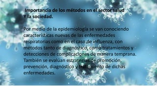 Importancia de los métodos en el sector salud
Y la sociedad.
Por medio de la epidemiología se van conociendo
características nuevas de las enfermedades
respiratorias como en el caso de influenza, con
métodos tanto de diagnóstico, como tratamientos y
detecciones de complicaciones de manera temprana.
También se evalúan estrategias de promoción,
prevención, diagnóstico y tratamiento de dichas
enfermedades.
 