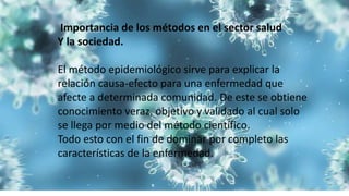 Importancia de los métodos en el sector salud
Y la sociedad.
El método epidemiológico sirve para explicar la
relación causa-efecto para una enfermedad que
afecte a determinada comunidad. De este se obtiene
conocimiento veraz, objetivo y validado al cual solo
se llega por medio del método científico.
Todo esto con el fin de dominar por completo las
características de la enfermedad.
 