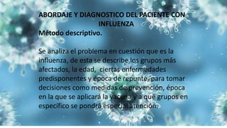 ABORDAJE Y DIAGNOSTICO DEL PACIENTE CON
INFLUENZA
Método descriptivo.
Se analiza el problema en cuestión que es la
influenza, de esta se describe los grupos más
afectados, la edad, ciertas enfermedades
predisponentes y época de repunte, para tomar
decisiones como medidas de prevención, época
en la que se aplicará la vacuna y a que grupos en
específico se pondrá especial atención.
 