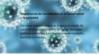 Importancia de los métodos en el sector salud
y la sociedad.
Con esos conocimientos se mejora el estado de
salud de la población además de se formulan
políticas sanitarias para prevenir enfermedades,
lesiones o muertes.
 