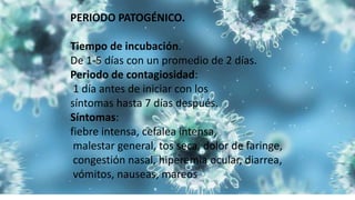 PERIODO PATOGÉNICO.
Tiempo de incubación.
De 1-5 días con un promedio de 2 días.
Periodo de contagiosidad:
1 día antes de iniciar con los
síntomas hasta 7 días después.
Síntomas:
fiebre intensa, cefalea intensa,
malestar general, tos seca, dolor de faringe,
congestión nasal, hiperemia ocular, diarrea,
vómitos, nauseas, mareos
 