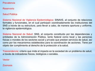 Prevalencia
Reservorio
Salud Pública
Sistema Nacional de Vigilancia Epidemiológica: SINAVE, al conjunto de relaciones
formales y funcionales, en el cual participan coordinadamente las instituciones del
SNS a través de su estructura, para llevar a cabo, de manera oportuna y uniforme,
la vigilancia epidemiológica.
Sistema Nacional de Salud: SNS, al conjunto constituido por las dependencias y
entidades de la Administración Pública, tanto federal como local y las personas
físicas o morales de los sectores social y privado que prestan servicios de salud, así
como por los mecanismos establecidos para la coordinación de acciones. Tiene por
objeto dar cumplimiento al derecho de la protección a la salud.
Trascendencia: criterio que mide el impacto en la sociedad de un problema de salud,
a través de indicadores físicos, biológicos o sociales.
Vector
Zoonosis
 
