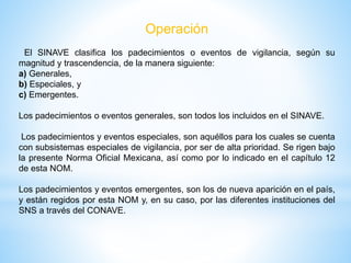 Operación
El SINAVE clasifica los padecimientos o eventos de vigilancia, según su
magnitud y trascendencia, de la manera siguiente:
a) Generales,
b) Especiales, y
c) Emergentes.
Los padecimientos o eventos generales, son todos los incluidos en el SINAVE.
Los padecimientos y eventos especiales, son aquéllos para los cuales se cuenta
con subsistemas especiales de vigilancia, por ser de alta prioridad. Se rigen bajo
la presente Norma Oficial Mexicana, así como por lo indicado en el capítulo 12
de esta NOM.
Los padecimientos y eventos emergentes, son los de nueva aparición en el país,
y están regidos por esta NOM y, en su caso, por las diferentes instituciones del
SNS a través del CONAVE.
 