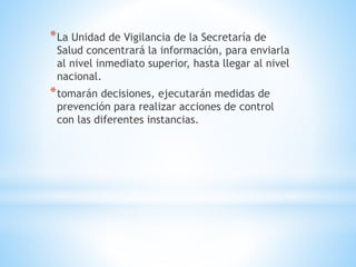 *La Unidad de Vigilancia de la Secretaría de
Salud concentrará la información, para enviarla
al nivel inmediato superior, hasta llegar al nivel
nacional.
*tomarán decisiones, ejecutarán medidas de
prevención para realizar acciones de control
con las diferentes instancias.
 
