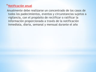*Notificación anual
Anualmente debe realizarse un concentrado de los casos de
todos los padecimientos, eventos y circunstancias sujetos a
vigilancia, con el propósito de rectificar o ratificar la
información proporcionada a través de la notificación
inmediata, diaria, semanal y mensual durante el año
 