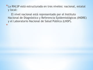 *La RNLSP está estructurada en tres niveles: nacional, estatal
y local:
El nivel nacional está representado por el Instituto
Nacional de Diagnóstico y Referencia Epidemiológicos (INDRE)
y el Laboratorio Nacional de Salud Pública (LNSP).
*
 