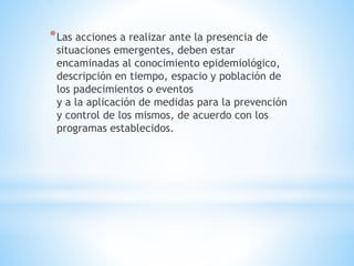 *Las acciones a realizar ante la presencia de
situaciones emergentes, deben estar
encaminadas al conocimiento epidemiológico,
descripción en tiempo, espacio y población de
los padecimientos o eventos
y a la aplicación de medidas para la prevención
y control de los mismos, de acuerdo con los
programas establecidos.
 