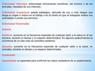 Enfermedad Infecciosa: enfermedad clínicamente manifiesta, del hombre o de los
animales, resultado de una infección.
Enfermedad ocupacional: estado patológico, derivado de uno o más riesgos que
tenga su origen o motivo en el trabajo o en el medio en que el trabajador realice sus
actividades o preste sus servicios.
Enfermedad Transmisible
Enfermo
Epidemia: aumento en la frecuencia esperada de cualquier daño a la salud en el ser
humano, durante un tiempo y un espacio determinados. En algunos padecimientos la
ocurrencia de un solo caso se considera epidemia.
Epizootia: aumento en la frecuencia esperada de cualquier daño a la salud, en
animales, durante un tiempo y un espacio determinados.
Erradicación
Especificidad: la capacidad para confirmar los casos verdaderos de un padecimiento.
 