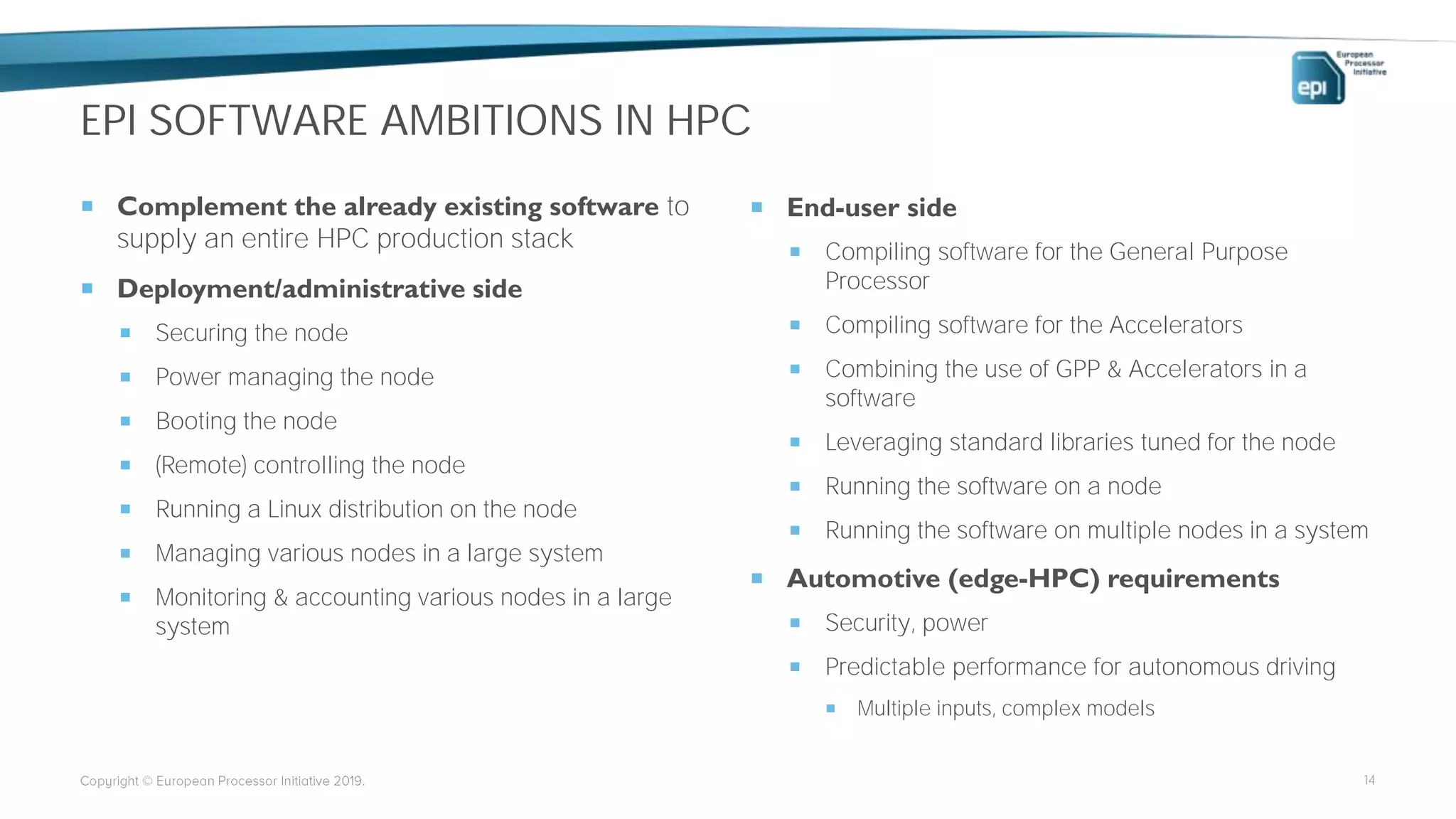 EPI SOFTWARE AMBITIONS IN HPC
 Complement the already existing software to
supply an entire HPC production stack
 Deployment/administrative side
 Securing the node
 Power managing the node
 Booting the node
 (Remote) controlling the node
 Running a Linux distribution on the node
 Managing various nodes in a large system
 Monitoring & accounting various nodes in a large
system
 End-user side
 Compiling software for the General Purpose
Processor
 Compiling software for the Accelerators
 Combining the use of GPP & Accelerators in a
software
 Leveraging standard libraries tuned for the node
 Running the software on a node
 Running the software on multiple nodes in a system
 Automotive (edge-HPC) requirements
 Security, power
 Predictable performance for autonomous driving
 Multiple inputs, complex models
14
 