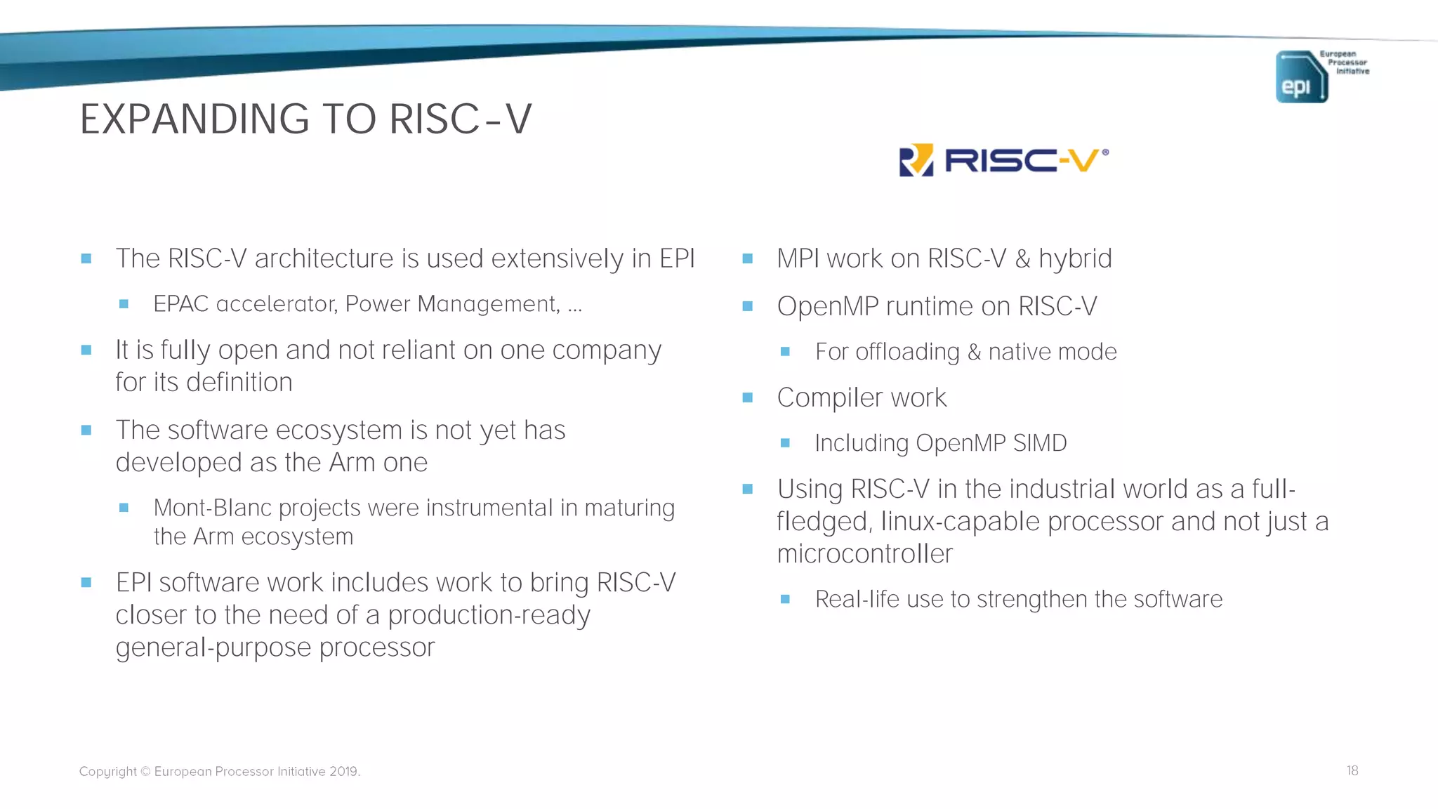 EXPANDING TO RISC-V
 The RISC-V architecture is used extensively in EPI

 It is fully open and not reliant on one company
for its definition
 The software ecosystem is not yet has
developed as the Arm one
 Mont-Blanc projects were instrumental in maturing
the Arm ecosystem
 EPI software work includes work to bring RISC-V
closer to the need of a production-ready
general-purpose processor
 MPI work on RISC-V & hybrid
 OpenMP runtime on RISC-V
 For offloading & native mode
 Compiler work
 Including OpenMP SIMD
 Using RISC-V in the industrial world as a full-
fledged, linux-capable processor and not just a
microcontroller
 Real-life use to strengthen the software
18
 