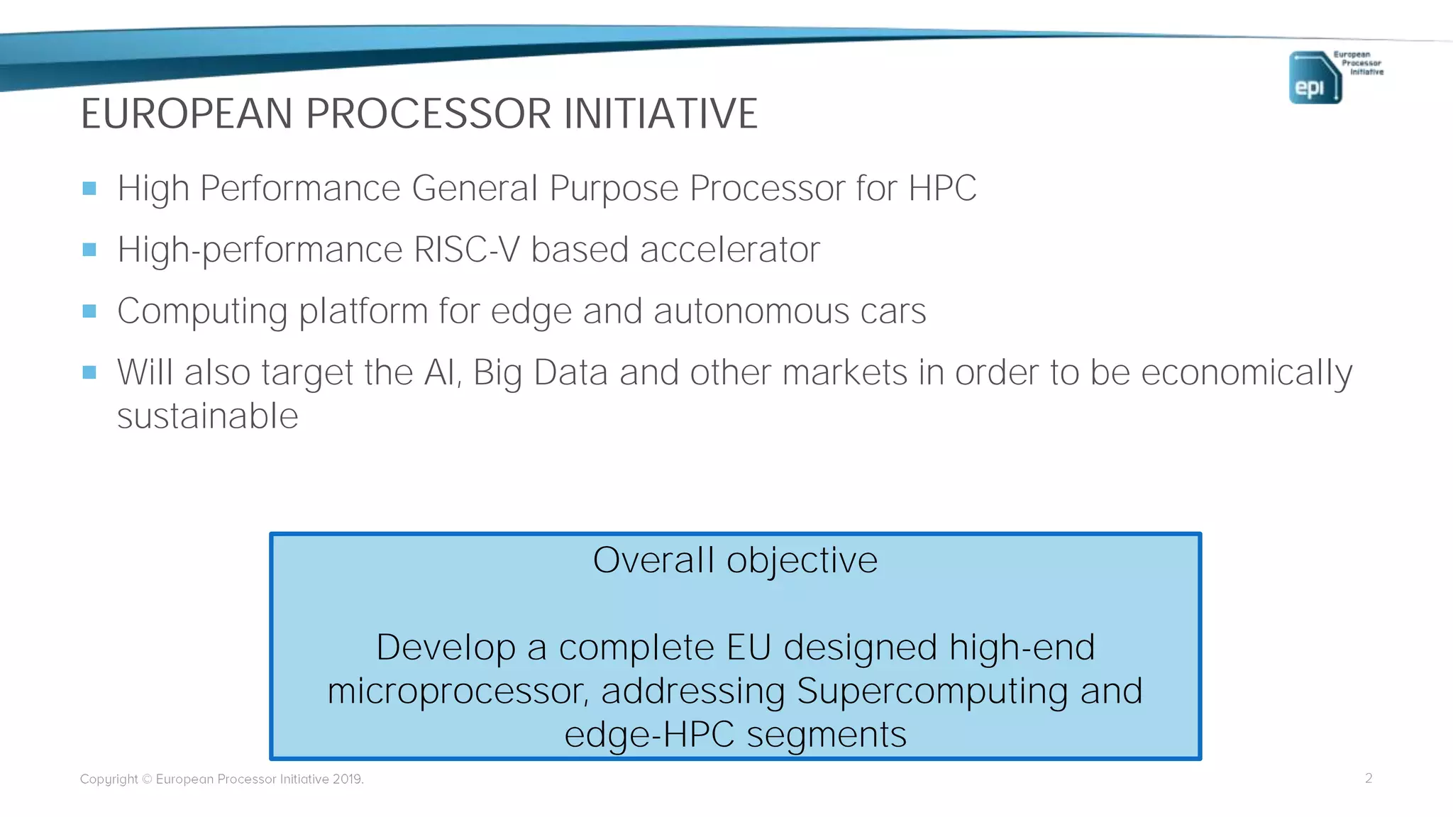 EUROPEAN PROCESSOR INITIATIVE
 High Performance General Purpose Processor for HPC
 High-performance RISC-V based accelerator
 Computing platform for edge and autonomous cars
 Will also target the AI, Big Data and other markets in order to be economically
sustainable
2
Overall objective
Develop a complete EU designed high-end
microprocessor, addressing Supercomputing and
edge-HPC segments
 