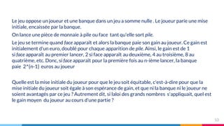 Le jeu oppose un joueur et une banque dans un jeu a somme nulle . Le joueur parie une mise
initiale, encaissée par la banque.
On lance une pièce de monnaie à pile ou face tant qu'elle sort pile.
Le jeu se termine quand face apparaît et alors la banque paie son gain au joueur. Ce gain est
initialement d'un euro, doublé pour chaque apparition de pile. Ainsi, le gain est de 1
si face apparaît au premier lancer, 2 si face apparaît au deuxième, 4 au troisième, 8 au
quatrième, etc. Donc, si face apparaît pour la première fois au n-ième lancer, la banque
paie 2^{n-1} euros au joueur
Quelle est la mise initiale du joueur pour que le jeu soit équitable, c'est-à-dire pour que la
mise initiale du joueur soit égale à son espérance de gain, et que ni la banque ni le joueur ne
soient avantagés par ce jeu ? Autrement dit, si laloi des grands nombres s'appliquait, quel est
le gain moyen du joueur au cours d'une partie ?
10
 
