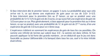 ▷ Si face intervient dès le premier lancer, on gagne 1 euro. La probabilité pour que cela
arrive est ½, ce qui donne une espérance de gain pour ce cas de 1/2× 1=1/2.
Si face intervient pour la première fois au 2e lancer, ce qui se produit avec une
probabilité de ½×½=1/4, le gain est de 2 euros, ce qui aussi fait une espérance de gain de
1/2 euro pour ce cas. Plus généralement, si face apparaît pour la première fois au n-ième
lancer, ce qui se produit avec une probabilité de ½n, le gain est de 2(n-1) euros, d'où une
espérance de gain de 1/2 euro pour ce n-ième coup.
▷ L'espérance s'obtient en sommant les espérances de gain de tous les cas possibles. On
somme une infinité de termes qui valent tous 1/2 : la somme est donc infinie. Si l'on
pouvait appliquer la loi forte des grands nombres , on en déduirait que le jeu est donc
favorable au joueur (défavorable à la banque) dans tous les cas, sauf si la mise initiale
était infinie.
11
 