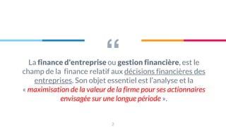 “
La finance d'entreprise ou gestion financière, est le
champ de la finance relatif aux décisions financières des
entreprises. Son objet essentiel est l’analyse et la
« maximisation de la valeur de la firme pour ses actionnaires
envisagée sur une longue période ».
2
 